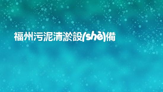 福州污泥清淤設(shè)備價(jià)格大揭秘！真相驚人，你絕對(duì)想不到的行業(yè)內(nèi)幕！